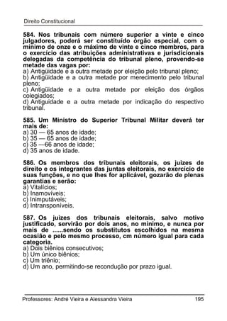 584. Nos tribunais com número superior a vinte e cinco
julgadores, poderá ser constituído órgão especial, com o
mínimo de onze e o máximo de vinte e cinco membros, para
o exercício das atribuições administrativas e jurisdicionais
delegadas da competência do tribunal pleno, provendo-se
metade das vagas por:
a) Antigüidade e a outra metade por eleição pelo tribunal pleno;
b) Antigüidade e a outra metade por merecimento pelo tribunal
pleno;
c) Antigüidade e a outra metade por eleição dos órgãos
colegiados;
d) Antiguidade e a outra metade por indicação do respectivo
tribunal.
585. Um Ministro do Superior Tribunal Militar deverá ter
mais de:
a) 30 — 65 anos de idade;
b) 35 — 65 anos de idade;
c) 35 —66 anos de idade;
d) 35 anos de idade.
586. Os membros dos tribunais eleitorais, os juizes de
direito e os integrantes das juntas eleitorais, no exercício de
suas funções, e no que lhes for aplicável, gozarão de plenas
garantias e serão:
a) Vitalícios;
b) Inamovíveis;
c) Inimputáveis;
d) Intransponíveis.
587. Os juizes dos tribunais eleitorais, salvo motivo
justificado, servirão por dois anos, no mínimo, e nunca por
mais de ......sendo os substitutos escolhidos na mesma
ocasião e pelo mesmo processo, cm número igual para cada
categoria.
a) Dois biênios consecutivos;
b) Um único biênios;
c) Um triênio;
d) Um ano, permitindo-se recondução por prazo igual.

Professores: André Vieira e Alessandra Vieira

195

 