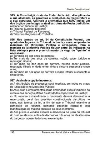 595. A Constituição trata do Poder Judiciário, disciplinando
a sua atividade, as garantias e proibições da magistratura e
a sua estrutura. Assinale a alternativa que NÃO indica um
dos órgãos que integra a atual estrutura do Poder Judiciário:
a) Superior Tribunal de Justiça;
b) Tribunal Superior Eleitoral;
c) Tribunal Federal de Recursos;
d) Tribunais Regionais do Trabalho.
596. Nos termos do art. 94 da Constituição Federal, um
quinto dos lugares do Tribunal de Justiça será composto de
membros do Ministério Público e advogados. Para o
membro do Ministério Público figurar entre os indicados na
lista sêxtupla para o preenchimento da vaga do "quinto" é
necessário:
a) Ter mais de dez anos de carreira;
b) Ter mais de dez anos de carreira, notório saber jurídico e
reputação ilibada;
c) Ter mais de dez anos de carreira, notório saber jurídico,
reputação ilibada e idade entre trinta e cinco e sessenta e cinco
anos;
d) Ter mais de dez anos de carreira e idade inferior a sessenta e
cinco anos.
597. Assinale a opção incorreta:
a) A distribuição de processos será imediata, em todos os graus
de jurisdição e no Ministério Público;
b) As custas e emolumentos serão destinadas exclusivamente ao
custeio dos serviços afetos às atividades específicas da Justiça;
c) No recurso extraordinário o recorrente deverá demonstrar a
repercussão geral das questões constitucionais discutidas no
caso, nos termos da lei, a fim de que o Tribunal examine a
admissão do recurso, somente podendo recusá-lo pela
manifestação de maioria absoluta de seus membros;
d) Aos juízes é vedado exercer a advocacia no juízo ou tribunal
do qual se afastou, antes de decorridos três anos do afastamento
do cargo por aposentadoria ou exoneração.

198

Professores: André Vieira e Alessandra Vieira

 