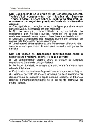 598. Considerando-se o artigo 93 da Constituição Federal,
"verbis":"Lei complementar, de iniciativa do Supremo
Tribunal Federal, disporá sobre o Estatuto da Magistratura,
observados os seguintes princípios:"assinale a alternativa
correta:
a) É obrigatória a promoção de juiz que figure por cinco vezes
consecutivas ou alternadas em lista meritória;
b) Ato de remoção, disponibilidade e aposentadoria do
magistrado, por interesse público, funda-se em decisão por
maioria absoluta de votos dos membros do respectivo tribunal;
c) Decisões disciplinares dos tribunais devem ser tomadas ao
menos pela terça parte de seus membros;
d) Vencimentos dos magistrados são fixados com diferença não superior a cinco por cento, de uma para outra das categorias da
carreira.
599. Em relação às disposições constitucionais sobre a
Magistratura brasileira, assinale a opção correta:
a) Lei complementar disporá sobre a criação de juizados
especiais no âmbito da Justiça Federal;
b) Ao Poder Judiciário é assegurada autonomia financeira mas
não administrativa;
c) Os juizados especiais serão providos apenas por juízes leigos;
d) Somente por voto da maioria absoluta de seus membros ou
dos membros do respectivo órgão especial poderão os tribunais
declarar a inconstitucionalidade de lei ou de ato normativo do
Poder Público.

Professores: André Vieira e Alessandra Vieira

199

 