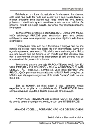Estabelecer um local de estudo é fundamental. Lembre-se,
este local não pode ter nada que o convide a sair. Dessa forma, o
melhor ambiente será aquele que fique longe de TVs, rádios,
poltronas confortáveis, que o convidem a sair da sua cadeira. Se
possível, estude em lugar isolado, por onde não transitem pessoas
livremente;
Tenha sempre presente o seu OBJETIVO. Defina uma META.
NÃO estabeleça PRAZOS para resultados, pois isso poderá
estabelecer uma falsa impressão de que seus objetivos não foram
alcançados;
É importante frisar aos seus familiares e amigos que no seu
horário de estudo você não gosta de ser interrompido. Deve ser
egoísta quanto ao seu tempo. Não divida com mais ninguém. Saiba
que um minuto que lhe furtem, é um minuto que terá deixado para
trás, e até retornar ao ponto de onde parou, já terá perdido não só
aquele minutinho, mas outros tantos;
Tenha uma palavra que seja MARCANTE para você, tipo: EU
VOU PASSAR - EU CONSIGO - MINHA APROVAÇÃO NUNCA
ESTEVE TÃO PRÓXIMA... Lembre-se, você deve provocar uma
REVOLUÇÃO, pois suas novas atitudes IMPLICARAM privações de
hábitos que até alguns segundos atrás ainda "faziam" parte do seu
dia-a-dia.
Sair da ROTINA dá mais sabor à vida, aumenta nossa
experiência e amplia a possibilidade de REALIZAÇÕES! Nem
sempre devemos imputar à derrota as coisas alheias a nós.
A VONTADE INDIVIDUAL age a nosso FAVOR ou CONTRA,
de acordo como empregamos, como, e com que INTENSIDADE!
AMAMOS VOCÊS,..., PORTANTO NÃO NOS DECEPCIONEM!
André Vieira e Alessandra Vieira.
2

Professores: André Vieira e Alessandra Vieira

 