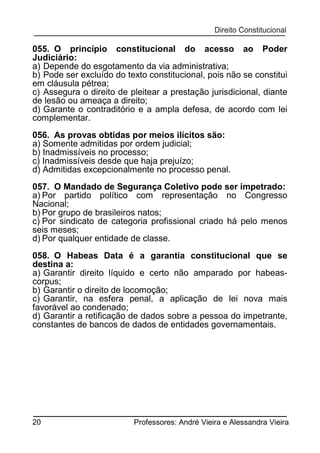 055. O princípio constitucional do acesso ao Poder
Judiciário:
a) Depende do esgotamento da via administrativa;
b) Pode ser excluído do texto constitucional, pois não se constitui
em cláusula pétrea;
c) Assegura o direito de pleitear a prestação jurisdicional, diante
de lesão ou ameaça a direito;
d) Garante o contraditório e a ampla defesa, de acordo com lei
complementar.
056. As provas obtidas por meios ilícitos são:
a) Somente admitidas por ordem judicial;
b) Inadmissíveis no processo;
c) Inadmissíveis desde que haja prejuízo;
d) Admitidas excepcionalmente no processo penal.
057. O Mandado de Segurança Coletivo pode ser impetrado:
a) Por partido político com representação no Congresso
Nacional;
b) Por grupo de brasileiros natos;
c) Por sindicato de categoria profissional criado há pelo menos
seis meses;
d) Por qualquer entidade de classe.
058. O Habeas Data é a garantia constitucional que se
destina a:
a) Garantir direito líquido e certo não amparado por habeascorpus;
b) Garantir o direito de locomoção;
c) Garantir, na esfera penal, a aplicação de lei nova mais
favorável ao condenado;
d) Garantir a retificação de dados sobre a pessoa do impetrante,
constantes de bancos de dados de entidades governamentais.

20

Professores: André Vieira e Alessandra Vieira

 