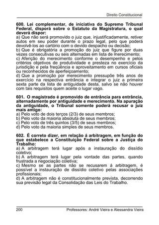 600. Lei complementar, de iniciativa do Supremo Tribunal
Federal, disporá sobre o Estatuto da Magistratura, o qual
deverá dispor:
a) Que não será promovido o juiz que, injustificadamente, retiver
autos em seu poder durante o prazo legal, pelo que poderá
devolvê-los ao cartório com o devido despacho ou decisão;
b) Que é obrigatória a promoção do juiz que figure por duas
vezes consecutivas ou seis alternadas em lista de merecimento;
c) Aferição do merecimento conforme o desempenho e pelos
critérios objetivos de produtividade e presteza no exercício da
jurisdição e pela freqüência e aproveitamento em cursos oficiais
ou reconhecidos de aperfeiçoamento;
d) Que a promoção por merecimento pressupõe três anos de
exercício na respectiva entrância e integrar o juiz a primeira
sexta parte da lista de antiguidade desta, salvo se não houver
com tais requisitos quem aceite o lugar vago.
601. O magistrado é promovido de entrância para entrância,
alternadamente por antiguidade e merecimento. Na apuração
da antiguidade, o Tribunal somente poderá recusar o juiz
mais antigo:
a) Pelo voto de dois terços (2/3) de seus membros;
b) Pelo voto da maioria absoluta de seus membros;
c) Pelo voto de três quintos (3/5) de seus membros;
d) Pelo voto da maioria simples de seus membros.
602. É correto dizer, em relação á arbitragem, em função do
que estabelece a Constituição Federal sobre a Justiça do
Trabalho:
a) A arbitragem terá lugar após a instauração do dissídio
coletivo;
b) A arbitragem terá lugar pela vontade das partes, quando
frustrada a negociação coletiva;
c) Mesmo se as partes não se recusarem á arbitragem, é
possível a instauração de dissídio coletivo pelas associações
profissionais;
d) A arbitragem não é constitucionalmente prevista, decorrendo
sua previsão legal da Consolidação das Leis do Trabalho.

200

Professores: André Vieira e Alessandra Vieira

 