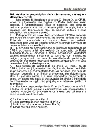 606. Analise as proposições abaixo formuladas, e marque a
alternativa correta:
I - Nos termos da literalidade do artigo 93, inciso IX, da CF/88,
todos os julgamentos dos órgãos do Poder Judiciário serão
públicos, e fundamentadas todas as decisões, sob pena de
nulidade, podendo a lei, se o interesse público o exigir, limitar a
presença, em determinados atos, às próprias partes e a seus
advogados, ou somente a estes;
II - Pelo princípio da prova ilícita previsto na CF/88 e da teoria
dos frutos da árvore envenenada, as provas obtidas por meio
ilícito são inadmissíveis no processo, bem como estarão
maculadas pelo vício da ilicitude também as provas derivadas de
provas obtidas por meio ilícito;
III - O princípio da inafastabilidade da jurisdição tem morada na
CF/88, porquanto a lei não excluirá da apreciação do Poder
Judiciário lesão ou ameaça a direito, constituindo verdadeira
garantia fundamental, a qual não se confunde com o direito de
petição, já que este se trata de um direito de participação
política, em que não é necessário demonstrar qualquer interesse
pessoal ou lesão a direito pessoal;
IV - Nos termos da lateralidade do artigo 93, inciso IX, da
CF/88, todos os julgamentos dos órgãos do Poder Judiciário
serão públicos, e fundamentadas todas as decisões, sob pena de
nulidade, podendo a lei limitar a presença, em determinados
atos, às próprias partes e a seus advogados, ou somente a
estes, em casos nos quais a preservação do direito à intimidade
do interessado no sigilo não prejudique o interesse público à
informação;
V - Por força da promulgação da Emenda Constitucional n° 45,
a todos, no âmbito judicial e administrativo, são assegurados a
razoável duração do processo e os meios que garantam a
celeridade de sua tramitação.
a) Está incorreto apenas o item I;
b) Estão corretos apenas os itens III, IV e V;
c) Estão incorretos apenas os itens III e IV;
d) Todos os itens estão corretos.

202

Professores: André Vieira e Alessandra Vieira

 