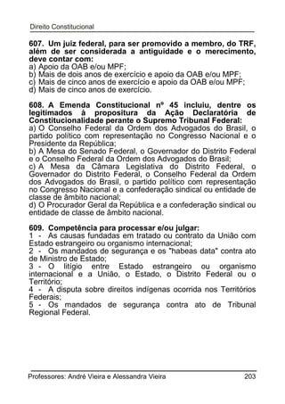 607. Um juiz federal, para ser promovido a membro, do TRF,
além de ser considerada a antiguidade e o merecimento,
deve contar com:
a) Apoio da OAB e/ou MPF;
b) Mais de dois anos de exercício e apoio da OAB e/ou MPF;
c) Mais de cinco anos de exercício e apoio da OAB e/ou MPF;
d) Mais de cinco anos de exercício.
608. A Emenda Constitucional nº 45 incluiu, dentre os
legitimados à propositura da Ação Declaratória de
Constitucionalidade perante o Supremo Tribunal Federal:
a) O Conselho Federal da Ordem dos Advogados do Brasil, o
partido político com representação no Congresso Nacional e o
Presidente da República;
b) A Mesa do Senado Federal, o Governador do Distrito Federal
e o Conselho Federal da Ordem dos Advogados do Brasil;
c) A Mesa da Câmara Legislativa do Distrito Federal, o
Governador do Distrito Federal, o Conselho Federal da Ordem
dos Advogados do Brasil, o partido político com representação
no Congresso Nacional e a confederação sindical ou entidade de
classe de âmbito nacional;
d) O Procurador Geral da República e a confederação sindical ou
entidade de classe de âmbito nacional.
609. Competência para processar e/ou julgar:
1 - As causas fundadas em tratado ou contrato da União com
Estado estrangeiro ou organismo internacional;
2 - Os mandados de segurança e os "habeas data" contra ato
de Ministro de Estado;
3 - O litígio entre Estado estrangeiro ou organismo
internacional e a União, o Estado, o Distrito Federal ou o
Território;
4 - A disputa sobre direitos indígenas ocorrida nos Territórios
Federais;
5 - Os mandados de segurança contra ato de Tribunal
Regional Federal.

Professores: André Vieira e Alessandra Vieira

203

 