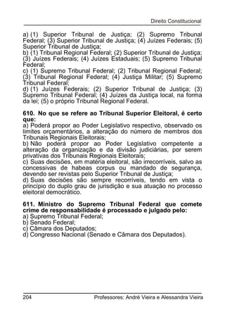a) (1) Superior Tribunal de Justiça; (2) Supremo Tribunal
Federal; (3) Superior Tribunal de Justiça; (4) Juízes Federais; (5)
Superior Tribunal de Justiça;
b) (1) Tribunal Regional Federal; (2) Superior Tribunal de Justiça;
(3) Juízes Federais; (4) Juízes Estaduais; (5) Supremo Tribunal
Federal;
c) (1) Supremo Tribunal Federal; (2) Tribunal Regional Federal;
(3) Tribunal Regional Federal; (4) Justiça Militar; (5) Supremo
Tribunal Federal;
d) (1) Juízes Federais; (2) Superior Tribunal de Justiça; (3)
Supremo Tribunal Federal; (4) Juízes da Justiça local, na forma
da lei; (5) o próprio Tribunal Regional Federal.
610. No que se refere ao Tribunal Superior Eleitoral, é certo
que:
a) Poderá propor ao Poder Legislativo respectivo, observado os
limites orçamentários, a alteração do número de membros dos
Tribunais Regionais Eleitorais;
b) Não poderá propor ao Poder Legislativo competente a
alteração da organização e da divisão judiciárias, por serem
privativas dos Tribunais Regionais Eleitorais;
c) Suas decisões, em matéria eleitoral, são irrecorríveis, salvo as
concessivas de habeas corpus ou mandado de segurança,
devendo ser revistas pelo Superior Tribunal de Justiça;
d) Suas decisões são sempre recorríveis, tendo em vista o
princípio do duplo grau de jurisdição e sua atuação no processo
eleitoral democrático.
611. Ministro do Supremo Tribunal Federal que comete
crime de responsabilidade é processado e julgado pelo:
a) Supremo Tribunal Federal;
b) Senado Federal;
c) Câmara dos Deputados;
d) Congresso Nacional (Senado e Câmara dos Deputados).

204

Professores: André Vieira e Alessandra Vieira

 