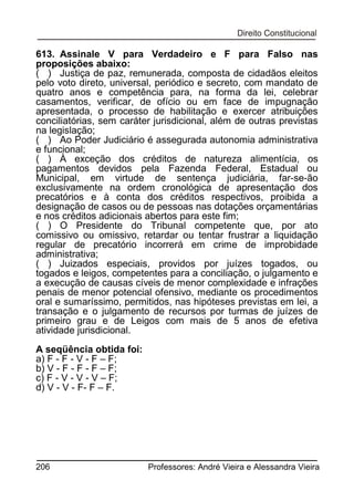 613. Assinale V para Verdadeiro e F para Falso nas
proposições abaixo:
( ) Justiça de paz, remunerada, composta de cidadãos eleitos
pelo voto direto, universal, periódico e secreto, com mandato de
quatro anos e competência para, na forma da lei, celebrar
casamentos, verificar, de ofício ou em face de impugnação
apresentada, o processo de habilitação e exercer atribuições
conciliatórias, sem caráter jurisdicional, além de outras previstas
na legislação;
( ) Ao Poder Judiciário é assegurada autonomia administrativa
e funcional;
( ) À exceção dos créditos de natureza alimentícia, os
pagamentos devidos pela Fazenda Federal, Estadual ou
Municipal, em virtude de sentença judiciária, far-se-ão
exclusivamente na ordem cronológica de apresentação dos
precatórios e à conta dos créditos respectivos, proibida a
designação de casos ou de pessoas nas dotações orçamentárias
e nos créditos adicionais abertos para este fim;
( ) O Presidente do Tribunal competente que, por ato
comissivo ou omissivo, retardar ou tentar frustrar a liquidação
regular de precatório incorrerá em crime de improbidade
administrativa;
( ) Juizados especiais, providos por juízes togados, ou
togados e leigos, competentes para a conciliação, o julgamento e
a execução de causas cíveis de menor complexidade e infrações
penais de menor potencial ofensivo, mediante os procedimentos
oral e sumaríssimo, permitidos, nas hipóteses previstas em lei, a
transação e o julgamento de recursos por turmas de juízes de
primeiro grau e de Leigos com mais de 5 anos de efetiva
atividade jurisdicional.
A seqüência obtida foi:
a) F - F - V - F – F;
b) V - F - F - F – F;
c) F - V - V - V – F;
d) V - V - F- F – F.

206

Professores: André Vieira e Alessandra Vieira

 