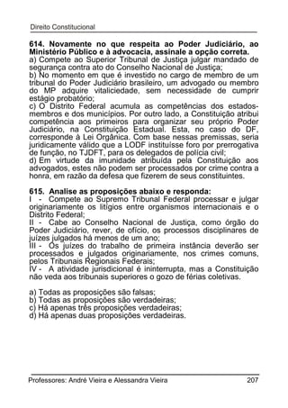 614. Novamente no que respeita ao Poder Judiciário, ao
Ministério Público e à advocacia, assinale a opção correta.
a) Compete ao Superior Tribunal de Justiça julgar mandado de
segurança contra ato do Conselho Nacional de Justiça;
b) No momento em que é investido no cargo de membro de um
tribunal do Poder Judiciário brasileiro, um advogado ou membro
do MP adquire vitaliciedade, sem necessidade de cumprir
estágio probatório;
c) O Distrito Federal acumula as competências dos estadosmembros e dos municípios. Por outro lado, a Constituição atribui
competência aos primeiros para organizar seu próprio Poder
Judiciário, na Constituição Estadual. Esta, no caso do DF,
corresponde à Lei Orgânica. Com base nessas premissas, seria
juridicamente válido que a LODF instituísse foro por prerrogativa
de função, no TJDFT, para os delegados de polícia civil;
d) Em virtude da imunidade atribuída pela Constituição aos
advogados, estes não podem ser processados por crime contra a
honra, em razão da defesa que fizerem de seus constituintes.
615. Analise as proposições abaixo e responda:
I - Compete ao Supremo Tribunal Federal processar e julgar
originariamente os litígios entre organismos internacionais e o
Distrito Federal;
II - Cabe ao Conselho Nacional de Justiça, como órgão do
Poder Judiciário, rever, de ofício, os processos disciplinares de
juízes julgados há menos de um ano;
III - Os juízes do trabalho de primeira instância deverão ser
processados e julgados originariamente, nos crimes comuns,
pelos Tribunais Regionais Federais;
IV - A atividade jurisdicional é ininterrupta, mas a Constituição
não veda aos tribunais superiores o gozo de férias coletivas.
a) Todas as proposições são falsas;
b) Todas as proposições são verdadeiras;
c) Há apenas três proposições verdadeiras;
d) Há apenas duas proposições verdadeiras.

Professores: André Vieira e Alessandra Vieira

207

 