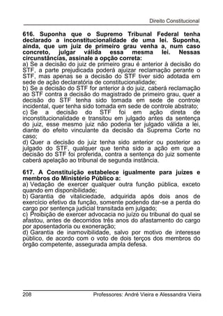 616. Suponha que o Supremo Tribunal Federal tenha
declarado a inconstitucionalidade de uma lei. Suponha,
ainda, que um juiz de primeiro grau venha a, num caso
concreto, julgar válida essa mesma lei. Nessas
circunstâncias, assinale a opção correta:
a) Se a decisão do juiz de primeiro grau é anterior à decisão do
STF, a parte prejudicada poderá ajuizar reclamação perante o
STF, mas apenas se a decisão do STF tiver sido adotada em
sede de ação declaratória de constitucionalidade;
b) Se a decisão do STF for anterior à do juiz, caberá reclamação
ao STF contra a decisão do magistrado de primeiro grau, quer a
decisão do STF tenha sido tomada em sede de controle
incidental, quer tenha sido tomada em sede de controle abstrato;
c) Se a decisão do STF foi em ação direta de
inconstitucionalidade e transitou em julgado antes da sentença
do juiz, esse mesmo juiz não poderia ter julgado válida a lei,
diante do efeito vinculante da decisão da Suprema Corte no
caso;
d) Quer a decisão do juiz tenha sido anterior ou posterior ao
julgado do STF, qualquer que tenha sido a ação em que a
decisão do STF foi proferida, contra a sentença do juiz somente
caberá apelação ao tribunal de segunda instância.
617. A Constituição estabelece igualmente para juízes e
membros do Ministério Público a:
a) Vedação de exercer qualquer outra função pública, exceto
quando em disponibilidade;
b) Garantia de vitaliciedade, adquirida após dois anos de
exercício efetivo da função, somente podendo dar-se a perda do
cargo por sentença judicial transitada em julgado;
c) Proibição de exercer advocacia no juízo ou tribunal do qual se
afastou, antes de decorridos três anos do afastamento do cargo
por aposentadoria ou exoneração;
d) Garantia de inamovibilidade, salvo por motivo de interesse
público, de acordo com o voto de dois terços dos membros do
órgão competente, assegurada ampla defesa.

208

Professores: André Vieira e Alessandra Vieira

 