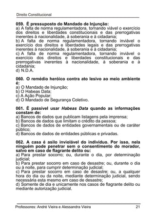 059. É pressuposto do Mandado de Injunção:
a) A falta de norma regulamentadora, tornando viável o exercício
dos direitos e liberdades constitucionais e das prerrogativas
inerentes à nacionalidade, à soberania e à cidadania;
b) A falta de norma regulamentadora, tornando inviável o
exercício dos direitos e liberdades legais e das prerrogativas
inerentes à nacionalidade, à soberania e à cidadania;
c) A falta de norma regulamentadora, tornando inviável o
exercício dos direitos e liberdades constitucionais e das
prerrogativas inerentes à nacionalidade, à soberania e à
cidadania;
d) N.D.A.
060. O remédio heróico contra ato lesivo ao meio ambiente
é:
a) O Mandado de Injunção;
b) O Habeas Data;
c) A Ação Popular;
d) O Mandado de Segurança Coletivo.
061. É passível usar Habeas Data quando as informações
constam de:
a) Bancos de dados que publicam listagens pela imprensa;
b) Bancos de dados que limitam o crédito da pessoa;
c) Bancos de dados de entidades governamentais ou de caráter
público;
d) Bancos de dados de entidades públicas e privadas.
062. A casa é asilo inviolável do indivíduo. Por isso, nela
ninguém pode penetrar sem o consentimento do morador,
salvo em caso de flagrante delito ou:
a) Para prestar socorro; ou, durante o dia, por determinação
judicial;
b) Para prestar socorro em caso de desastre; ou, durante o dia
ou à noite, para cumprir determinação judicial;
c) Para prestar socorro em caso de desastre; ou, a qualquer
hora do dia ou da noite, mediante determinação judicial, sendo
necessária esta mesmo em caso de desastre;
d) Somente de dia e unicamente nos casos de flagrante delito ou
mediante autorização judicial.

Professores: André Vieira e Alessandra Vieira

21

 