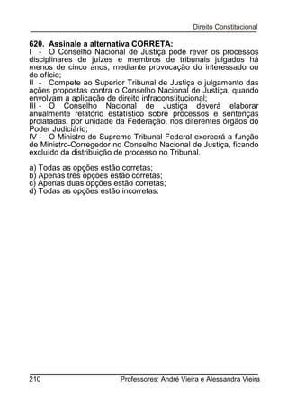 620. Assinale a alternativa CORRETA:
I - O Conselho Nacional de Justiça pode rever os processos
disciplinares de juízes e membros de tribunais julgados há
menos de cinco anos, mediante provocação do interessado ou
de ofício;
II - Compete ao Superior Tribunal de Justiça o julgamento das
ações propostas contra o Conselho Nacional de Justiça, quando
envolvam a aplicação de direito infraconstitucional;
III - O Conselho Nacional de Justiça deverá elaborar
anualmente relatório estatístico sobre processos e sentenças
prolatadas, por unidade da Federação, nos diferentes órgãos do
Poder Judiciário;
IV - O Ministro do Supremo Tribunal Federal exercerá a função
de Ministro-Corregedor no Conselho Nacional de Justiça, ficando
excluído da distribuição de processo no Tribunal.
a) Todas as opções estão corretas;
b) Apenas três opções estão corretas;
c) Apenas duas opções estão corretas;
d) Todas as opções estão incorretas.

210

Professores: André Vieira e Alessandra Vieira

 