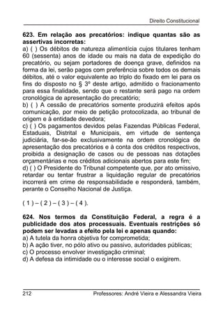 623. Em relação aos precatórios: indique quantas são as
assertivas incorretas:
a) ( ) Os débitos de natureza alimentícia cujos titulares tenham
60 (sessenta) anos de idade ou mais na data de expedição do
precatório, ou sejam portadores de doença grave, definidos na
forma da lei, serão pagos com preferência sobre todos os demais
débitos, até o valor equivalente ao triplo do fixado em lei para os
fins do disposto no § 3º deste artigo, admitido o fracionamento
para essa finalidade, sendo que o restante será pago na ordem
cronológica de apresentação do precatório;
b) ( ) A cessão de precatórios somente produzirá efeitos após
comunicação, por meio de petição protocolizada, ao tribunal de
origem e à entidade devedora;
c) ( ) Os pagamentos devidos pelas Fazendas Públicas Federal,
Estaduais, Distrital e Municipais, em virtude de sentença
judiciária, far-se-ão exclusivamente na ordem cronológica de
apresentação dos precatórios e à conta dos créditos respectivos,
proibida a designação de casos ou de pessoas nas dotações
orçamentárias e nos créditos adicionais abertos para este fim;
d) ( ) O Presidente do Tribunal competente que, por ato omissivo,
retardar ou tentar frustrar a liquidação regular de precatórios
incorrerá em crime de responsabilidade e responderá, também,
perante o Conselho Nacional de Justiça.
( 1 ) – ( 2 ) – ( 3 ) – ( 4 ).
624. Nos termos da Constituição Federal, a regra é a
publicidade dos atos processuais. Eventuais restrições só
podem ser levadas a efeito pela lei e apenas quando:
a) A tutela da honra objetiva for comprometida;
b) A ação tiver, no pólo ativo ou passivo, autoridades públicas;
c) O processo envolver investigação criminal;
d) A defesa da intimidade ou o interesse social o exigirem.

212

Professores: André Vieira e Alessandra Vieira

 