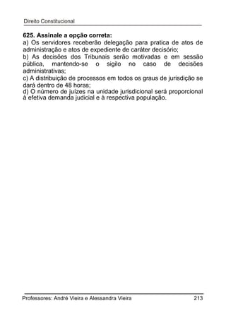 625. Assinale a opção correta:
a) Os servidores receberão delegação para pratica de atos de
administração e atos de expediente de caráter decisório;
b) As decisões dos Tribunais serão motivadas e em sessão
pública, mantendo-se o sigilo no caso de decisões
administrativas;
c) A distribuição de processos em todos os graus de jurisdição se
dará dentro de 48 horas;
d) O número de juízes na unidade jurisdicional será proporcional
à efetiva demanda judicial e à respectiva população.

Professores: André Vieira e Alessandra Vieira

213

 