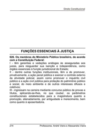 FUNÇÕES ESSENCIAIS À JUSTIÇA
626. Os membros do Ministério Público brasileiro, de acordo
com a Constituição Federal:
I - têm garantias e vedações análogas às asseguradas aos
juizes, para resguardar sua isenção e independência, como
órgãos essenciais à função jurisdicional do Estado;
II - dentre outras funções institucionais, têm a de promover,
privativamente, a ação penal pública e exercer o controle externo
da atividade policial, assim como promover o inquérito civil
público e a ação civil pública para proteção do patrimônio público
e social, do meio ambiente e de outros interesses difusos e
coletivos;
III - ingressam na carreira mediante concurso público de provas e
títulos, aplicando-se-lhes, no que couber, os parâmetros
constitucionais estabelecidos para a magistratura quanto a
promoção, alienadamente, por antiguidade e merecimento, bem
como quanto à aposentadoria.

214

Professores: André Vieira e Alessandra Vieira

 
