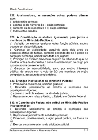 627. Analisando-se, as asserções acima, pode-se afirmar
que:
a) todas estão corretas;
b) apenas as de números l e II estão corretas;
c) somente as de números II e III estão corretas;
d) todas estão erradas.
628. A Constituição estabelece igualmente para juízes e
membros do Ministério Público a:
a) Vedação de exercer qualquer outra função pública, exceto
quando em disponibilidade;
b) Garantia de vitaliciedade, adquirida após dois anos de
exercício efetivo da função, somente podendo dar-se a perda do
cargo por sentença judicial transitada em julgado;
c) Proibição de exercer advocacia no juízo ou tribunal do qual se
afastou, antes de decorridos 3 anos do afastamento do cargo por
aposentadoria ou exoneração;
d) Garantia de inamovibilidade, salvo por motivo interesse
público, de acordo com o voto de 2/3 dos membros do órgão
competente, assegurada ampla defesa.
629. É função institucional do Ministério Público:
a) Promover a assistência judiciária gratuita;
b) Defender judicialmente os direitos e interesses das
populações indígenas;
c) exercer o controle externo da atividade judicial;
d) Representar, em juízo, a União, o Estado e o Distrito Federal.
630. A Constituição Federal não atribui ao Ministério Público
institucional de:
a) Defender judicialmente os direitos e interesses das
populações indígenas;
b) Representar judicialmente entidades públicas;
c) Promover, privativamente, a ação penal pública, na forma da
lei;
d) Exercer o controle externo da atividade policial.
Professores: André Vieira e Alessandra Vieira

215

 