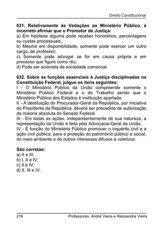 631. Relativamente às Vedações ao Ministério Público, é
incorreto afirmar que o Promotor de Justiça:
a) Em hipótese alguma pode receber honorários, percentagens
ou custas processuais;
b) Mesmo em disponibilidade, somente pode exercer um outro
cargo, de professor;
c) Somente pode advogar se for em causa própria e em
processo que figure como réu;
d) Pode ser acionista de sociedade comercial.
632. Sobre as funções essenciais à Justiça disciplinadas na
Constituição Federal, julgue os itens seguintes:
I - O Ministério Público da União compreende somente o
Ministério Público Federal e o do Trabalho sendo que o
Ministério Público dos Estados é instituição apartada.
II - A destituição do Procurador-Geral da República, por iniciativa
do Presidente da República, deverá ser precedida de autorização
da maioria absoluta do Senado Federal.
III - Em todas as ações, independentemente de sua natureza, a
representação da União é feita pela Advocacia-Geral da União.
IV - É função do Ministério Público promover o inquérito civil e a
ação civil pública, para a proteção do patrimônio público e social,
do meio ambiente e de outros interesses difusos e coletivos.
São corretas:
a) II e III;
b) I, II e IV;
c) II e IV;
d) II, III e IV.

216

Professores: André Vieira e Alessandra Vieira

 