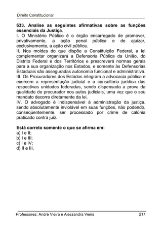 633. Analise as seguintes afirmativas sobre as funções
essenciais da Justiça.
I. O Ministério Público é o órgão encarregado de promover,
privativamente, a ação penal pública e de ajuizar,
exclusivamente, a ação civil pública.
II. Nos moldes do que dispõe a Constituição Federal, a lei
complementar organizará a Defensoria Pública da União, do
Distrito Federal e dos Territórios e prescreverá normas gerais
para a sua organização nos Estados, e somente às Defensorias
Estaduais são asseguradas autonomia funcional e administrativa.
III. Os Procuradores dos Estados integram a advocacia pública e
exercem a representação judicial e a consultoria jurídica das
respectivas unidades federadas, sendo dispensada a prova da
qualidade de procurador nos autos judiciais, uma vez que o seu
mandato decorre diretamente da lei.
IV. O advogado é indispensável à administração da justiça,
sendo absolutamente inviolável em suas funções, não podendo,
conseqüentemente, ser processado por crime de calúnia
praticado contra juiz.
Está correto somente o que se afirma em:
a) I e II;
b) I e III;
c) I e IV;
d) II e III.

Professores: André Vieira e Alessandra Vieira

217

 