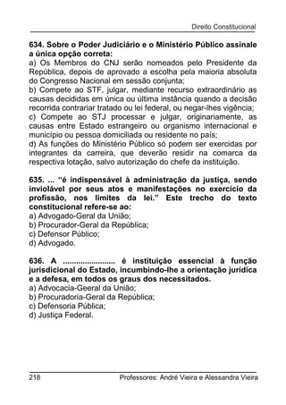 634. Sobre o Poder Judiciário e o Ministério Público assinale
a única opção correta:
a) Os Membros do CNJ serão nomeados pelo Presidente da
República, depois de aprovado a escolha pela maioria absoluta
do Congresso Nacional em sessão conjunta;
b) Compete ao STF, julgar, mediante recurso extraordinário as
causas decididas em única ou última instância quando a decisão
recorrida contrariar tratado ou lei federal, ou negar-lhes vigência;
c) Compete ao STJ processar e julgar, originariamente, as
causas entre Estado estrangeiro ou organismo internacional e
município ou pessoa domiciliada ou residente no país;
d) As funções do Ministério Público só podem ser exercidas por
integrantes da carreira, que deverão residir na comarca da
respectiva lotação, salvo autorização do chefe da instituição.
635. ... “é indispensável à administração da justiça, sendo
inviolável por seus atos e manifestações no exercício da
profissão, nos limites da lei.” Este trecho do texto
constitucional refere-se ao:
a) Advogado-Geral da União;
b) Procurador-Geral da República;
c) Defensor Público;
d) Advogado.
636. A ........................ é instituição essencial à função
jurisdicional do Estado, incumbindo-lhe a orientação jurídica
e a defesa, em todos os graus dos necessitados.
a) Advocacia-Geeral da União;
b) Procuradoria-Geral da República;
c) Defensoria Pública;
d) Justiça Federal.

218

Professores: André Vieira e Alessandra Vieira

 