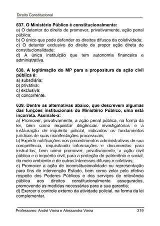637. O Ministério Público é constitucionalmente:
a) O detentor do direito de promover, privativamente, ação penal
pública;
b) O único que pode defender os direitos difusos da coletividade;
c) O detentor exclusivo do direito de propor ação direta de
constitucionalidade;
d) A única instituição que tem autonomia financeira e
administrativa.
638. A legitimação do MP para a propositura da ação civil
pública é:
a) subsdiária;
b) privativa;
c) exclusiva;
d) concorrente.
639. Dentre as alternativas abaixo, que descrevem algumas
das funções institucionais do Ministério Público, uma está
incorreta. Assinale-a:
a) Promover, privativamente, a ação penal pública, na forma da
lei, bem como requisitar diligências investigatórias e a
instauração de inquérito policial, indicados os fundamentos
jurídicos de suas manifestações processuais;
b) Expedir notificações nos procedimentos administrativos de sua
competência, requisitando informações e documentos para
instruí-los, bem como promover, privativamente, a ação civil
pública e o inquérito civil, para a proteção do patrimônio e social,
do meio ambiente e de outros interesses difusos e coletivos;
c) Promover a ação de inconstitucionalidade ou representação
para fins de intervenção Estado, bem como zelar pelo efetivo
respeito dos Poderes Públicos e dos serviços de relevância
pública
aos
direitos
constitucionalmente
assegurados,
promovendo as medidas necessárias para a sua garantia;
d) Exercer o controle externo da atividade policial, na forma da lei
complementar.
Professores: André Vieira e Alessandra Vieira

219

 