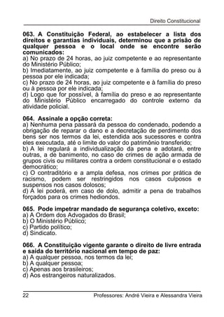 063. A Constituição Federal, ao estabelecer a lista dos
direitos e garantias individuais, determinou que a prisão de
qualquer pessoa e o local onde se encontre serão
comunicados:
a) No prazo de 24 horas, ao juiz competente e ao representante
do Ministério Público;
b) Imediatamente, ao juiz competente e à família do preso ou à
pessoa por ele indicada;
c) No prazo de 24 horas, ao juiz competente e à família do preso
ou à pessoa por ele indicada;
d) Logo que for possível, à família do preso e ao representante
do Ministério Público encarregado do controle externo da
atividade policial.
064. Assinale a opção correta:
a) Nenhuma pena passará da pessoa do condenado, podendo a
obrigação de reparar o dano e a decretação de perdimento dos
bens ser nos termos da lei, estendida aos sucessores e contra
eles executada, até o limite do valor do patrimônio transferido;
b) A lei regulará a individualização da pena e adotará, entre
outras, a de banimento, no caso de crimes de ação armada de
grupos civis ou militares contra a ordem constitucional e o estado
democrático;
c) O contraditório e a ampla defesa, nos crimes por prática de
racismo, podem ser restringidos nos casos culposos e
suspensos nos casos dolosos;
d) A lei poderá, em caso de dolo, admitir a pena de trabalhos
forçados para os crimes hediondos.
065. Pode impetrar mandado de segurança coletivo, exceto:
a) A Ordem dos Advogados do Brasil;
b) O Ministério Público;
c) Partido político;
d) Sindicato.
066. A Constituição vigente garante o direito de livre entrada
e saída do território nacional em tempo de paz:
a) A qualquer pessoa, nos termos da lei;
b) A qualquer pessoa;
c) Apenas aos brasileiros;
d) Aos estrangeiros naturalizados.
22

Professores: André Vieira e Alessandra Vieira

 