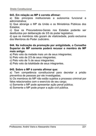 643. Em relação ao MP é correto afirmar:
a) São princípios institucionais a autonomia funcional e
administrativa;
b) Que abrange o MP da União e os Ministérios Públicos dos
Estados;
c) Que os Procuradores-Gerais nos Estados poderão ser
destituídos por deliberação de 3/5 do poder legislativo;
d) que os membros não gozam de vitaliciedade, posto exclusiva
dos Membros do Poder Judiciário.
644. Na indicação da promoção por antigüidade, o Conselho
Superior do MP somente poderá recusar o membro do MP
mais antigo:
a) Pelo voto da metade mais um de seus integrantes;
b) Pelo voto de 2/3 de seus integrantes;
c) Pelo voto de ¾ de seus integrantes;
d) Pelo voto da totalidade de seus integrantes.
645. Sobre o MP é correto afirmar que:
a) Tem competência constitucional para decretar a prisão
preventiva de pessoas por ele investigadas;
b) Os membros do MP não estão sujeitos a processo criminal por
fatos relacionados com o exercício de seu cargo;
c) Somente o MP pode apresentar ação penal pública;
d) Somente o MP pode propor a ação civil pública.

Professores: André Vieira e Alessandra Vieira

221

 
