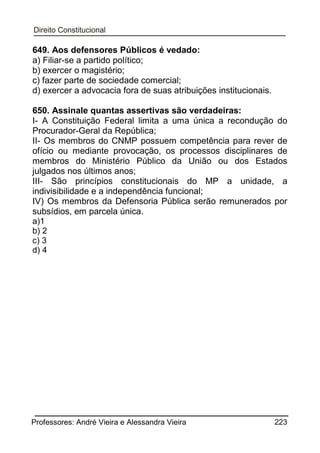 649. Aos defensores Públicos é vedado:
a) Filiar-se a partido político;
b) exercer o magistério;
c) fazer parte de sociedade comercial;
d) exercer a advocacia fora de suas atribuições institucionais.
650. Assinale quantas assertivas são verdadeiras:
I- A Constituição Federal limita a uma única a recondução do
Procurador-Geral da República;
II- Os membros do CNMP possuem competência para rever de
ofício ou mediante provocação, os processos disciplinares de
membros do Ministério Público da União ou dos Estados
julgados nos últimos anos;
III- São princípios constitucionais do MP a unidade, a
indivisibilidade e a independência funcional;
IV) Os membros da Defensoria Pública serão remunerados por
subsídios, em parcela única.
a)1
b) 2
c) 3
d) 4

Professores: André Vieira e Alessandra Vieira

223

 