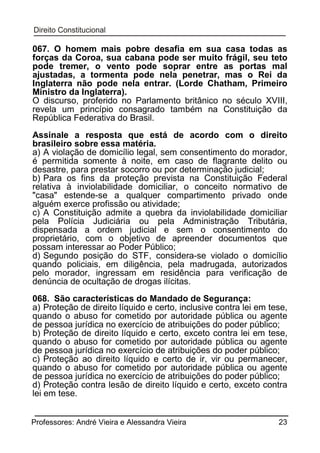 067. O homem mais pobre desafia em sua casa todas as
forças da Coroa, sua cabana pode ser muito frágil, seu teto
pode tremer, o vento pode soprar entre as portas mal
ajustadas, a tormenta pode nela penetrar, mas o Rei da
Inglaterra não pode nela entrar. (Lorde Chatham, Primeiro
Ministro da Inglaterra).
O discurso, proferido no Parlamento britânico no século XVIII,
revela um princípio consagrado também na Constituição da
República Federativa do Brasil.
Assinale a resposta que está de acordo com o direito
brasileiro sobre essa matéria.
a) A violação de domicílio legal, sem consentimento do morador,
é permitida somente à noite, em caso de flagrante delito ou
desastre, para prestar socorro ou por determinação judicial;
b) Para os fins da proteção prevista na Constituição Federal
relativa à inviolabilidade domiciliar, o conceito normativo de
"casa" estende-se a qualquer compartimento privado onde
alguém exerce profissão ou atividade;
c) A Constituição admite a quebra da inviolabilidade domiciliar
pela Polícia Judiciária ou pela Administração Tributária,
dispensada a ordem judicial e sem o consentimento do
proprietário, com o objetivo de apreender documentos que
possam interessar ao Poder Público;
d) Segundo posição do STF, considera-se violado o domicílio
quando policiais, em diligência, pela madrugada, autorizados
pelo morador, ingressam em residência para verificação de
denúncia de ocultação de drogas ilícitas.
068. São características do Mandado de Segurança:
a) Proteção de direito líquido e certo, inclusive contra lei em tese,
quando o abuso for cometido por autoridade pública ou agente
de pessoa jurídica no exercício de atribuições do poder público;
b) Proteção de direito líquido e certo, exceto contra lei em tese,
quando o abuso for cometido por autoridade pública ou agente
de pessoa jurídica no exercício de atribuições do poder público;
c) Proteção ao direito líquido e certo de ir, vir ou permanecer,
quando o abuso for cometido por autoridade pública ou agente
de pessoa jurídica no exercício de atribuições do poder público;
d) Proteção contra lesão de direito líquido e certo, exceto contra
lei em tese.
Professores: André Vieira e Alessandra Vieira

23

 