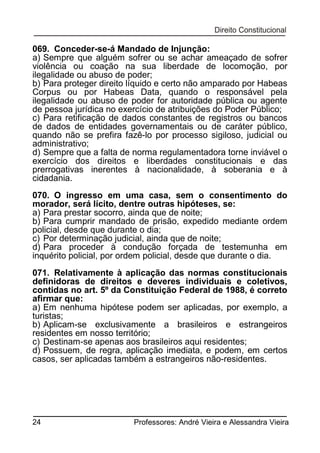 069. Conceder-se-á Mandado de Injunção:
a) Sempre que alguém sofrer ou se achar ameaçado de sofrer
violência ou coação na sua liberdade de locomoção, por
ilegalidade ou abuso de poder;
b) Para proteger direito líquido e certo não amparado por Habeas
Corpus ou por Habeas Data, quando o responsável pela
ilegalidade ou abuso de poder for autoridade pública ou agente
de pessoa jurídica no exercício de atribuições do Poder Público;
c) Para retificação de dados constantes de registros ou bancos
de dados de entidades governamentais ou de caráter público,
quando não se prefira fazê-lo por processo sigiloso, judicial ou
administrativo;
d) Sempre que a falta de norma regulamentadora torne inviável o
exercício dos direitos e liberdades constitucionais e das
prerrogativas inerentes à nacionalidade, à soberania e à
cidadania.
070. O ingresso em uma casa, sem o consentimento do
morador, será lícito, dentre outras hipóteses, se:
a) Para prestar socorro, ainda que de noite;
b) Para cumprir mandado de prisão, expedido mediante ordem
policial, desde que durante o dia;
c) Por determinação judicial, ainda que de noite;
d) Para proceder à condução forçada de testemunha em
inquérito policial, por ordem policial, desde que durante o dia.
071. Relativamente à aplicação das normas constitucionais
definidoras de direitos e deveres individuais e coletivos,
contidas no art. 5º da Constituição Federal de 1988, é correto
afirmar que:
a) Em nenhuma hipótese podem ser aplicadas, por exemplo, a
turistas;
b) Aplicam-se exclusivamente a brasileiros e estrangeiros
residentes em nosso território;
c) Destinam-se apenas aos brasileiros aqui residentes;
d) Possuem, de regra, aplicação imediata, e podem, em certos
casos, ser aplicadas também a estrangeiros não-residentes.

24

Professores: André Vieira e Alessandra Vieira

 