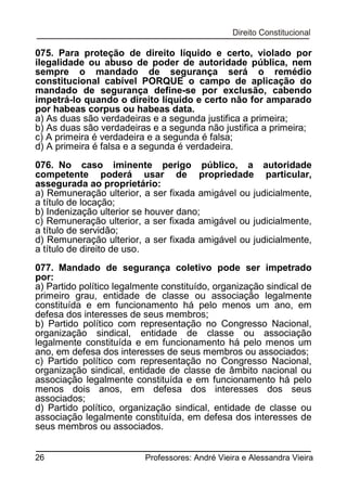 075. Para proteção de direito líquido e certo, violado por
ilegalidade ou abuso de poder de autoridade pública, nem
sempre o mandado de segurança será o remédio
constitucional cabível PORQUE o campo de aplicação do
mandado de segurança define-se por exclusão, cabendo
impetrá-lo quando o direito líquido e certo não for amparado
por habeas corpus ou habeas data.
a) As duas são verdadeiras e a segunda justifica a primeira;
b) As duas são verdadeiras e a segunda não justifica a primeira;
c) A primeira é verdadeira e a segunda é falsa;
d) A primeira é falsa e a segunda é verdadeira.
076. No caso iminente perigo público, a autoridade
competente poderá usar de propriedade particular,
assegurada ao proprietário:
a) Remuneração ulterior, a ser fixada amigável ou judicialmente,
a título de locação;
b) Indenização ulterior se houver dano;
c) Remuneração ulterior, a ser fixada amigável ou judicialmente,
a título de servidão;
d) Remuneração ulterior, a ser fixada amigável ou judicialmente,
a título de direito de uso.
077. Mandado de segurança coletivo pode ser impetrado
por:
a) Partido político legalmente constituído, organização sindical de
primeiro grau, entidade de classe ou associação legalmente
constituída e em funcionamento há pelo menos um ano, em
defesa dos interesses de seus membros;
b) Partido político com representação no Congresso Nacional,
organização sindical, entidade de classe ou associação
legalmente constituída e em funcionamento há pelo menos um
ano, em defesa dos interesses de seus membros ou associados;
c) Partido político com representação no Congresso Nacional,
organização sindical, entidade de classe de âmbito nacional ou
associação legalmente constituída e em funcionamento há pelo
menos dois anos, em defesa dos interesses dos seus
associados;
d) Partido político, organização sindical, entidade de classe ou
associação legalmente constituída, em defesa dos interesses de
seus membros ou associados.
26

Professores: André Vieira e Alessandra Vieira

 