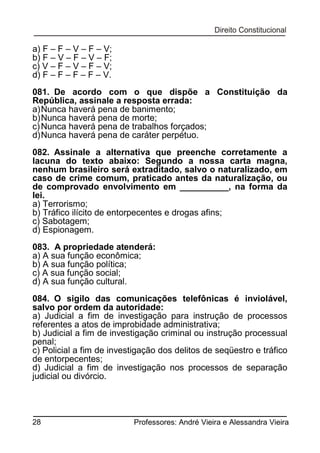 a) F – F – V – F – V;
b) F – V – F – V – F;
c) V – F – V – F – V;
d) F – F – F – F – V.
081. De acordo com o que dispõe a Constituição da
República, assinale a resposta errada:
a) Nunca haverá pena de banimento;
b) Nunca haverá pena de morte;
c) Nunca haverá pena de trabalhos forçados;
d) Nunca haverá pena de caráter perpétuo.
082. Assinale a alternativa que preenche corretamente a
lacuna do texto abaixo: Segundo a nossa carta magna,
nenhum brasileiro será extraditado, salvo o naturalizado, em
caso de crime comum, praticado antes da naturalização, ou
de comprovado envolvimento em __________, na forma da
lei.
a) Terrorismo;
b) Tráfico ilícito de entorpecentes e drogas afins;
c) Sabotagem;
d) Espionagem.
083. A propriedade atenderá:
a) A sua função econômica;
b) A sua função política;
c) A sua função social;
d) A sua função cultural.
084. O sigilo das comunicações telefônicas é inviolável,
salvo por ordem da autoridade:
a) Judicial a fim de investigação para instrução de processos
referentes a atos de improbidade administrativa;
b) Judicial a fim de investigação criminal ou instrução processual
penal;
c) Policial a fim de investigação dos delitos de seqüestro e tráfico
de entorpecentes;
d) Judicial a fim de investigação nos processos de separação
judicial ou divórcio.

28

Professores: André Vieira e Alessandra Vieira

 
