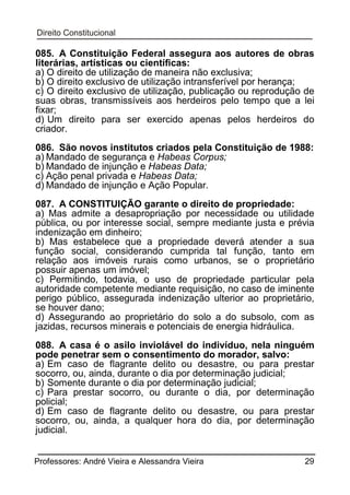085. A Constituição Federal assegura aos autores de obras
literárias, artísticas ou científicas:
a) O direito de utilização de maneira não exclusiva;
b) O direito exclusivo de utilização intransferível por herança;
c) O direito exclusivo de utilização, publicação ou reprodução de
suas obras, transmissíveis aos herdeiros pelo tempo que a lei
fixar;
d) Um direito para ser exercido apenas pelos herdeiros do
criador.
086. São novos institutos criados pela Constituição de 1988:
a) Mandado de segurança e Habeas Corpus;
b) Mandado de injunção e Habeas Data;
c) Ação penal privada e Habeas Data;
d) Mandado de injunção e Ação Popular.
087. A CONSTITUIÇÃO garante o direito de propriedade:
a) Mas admite a desapropriação por necessidade ou utilidade
pública, ou por interesse social, sempre mediante justa e prévia
indenização em dinheiro;
b) Mas estabelece que a propriedade deverá atender a sua
função social, considerando cumprida tal função, tanto em
relação aos imóveis rurais como urbanos, se o proprietário
possuir apenas um imóvel;
c) Permitindo, todavia, o uso de propriedade particular pela
autoridade competente mediante requisição, no caso de iminente
perigo público, assegurada indenização ulterior ao proprietário,
se houver dano;
d) Assegurando ao proprietário do solo a do subsolo, com as
jazidas, recursos minerais e potenciais de energia hidráulica.
088. A casa é o asilo inviolável do indivíduo, nela ninguém
pode penetrar sem o consentimento do morador, salvo:
a) Em caso de flagrante delito ou desastre, ou para prestar
socorro, ou, ainda, durante o dia por determinação judicial;
b) Somente durante o dia por determinação judicial;
c) Para prestar socorro, ou durante o dia, por determinação
policial;
d) Em caso de flagrante delito ou desastre, ou para prestar
socorro, ou, ainda, a qualquer hora do dia, por determinação
judicial.
Professores: André Vieira e Alessandra Vieira

29

 