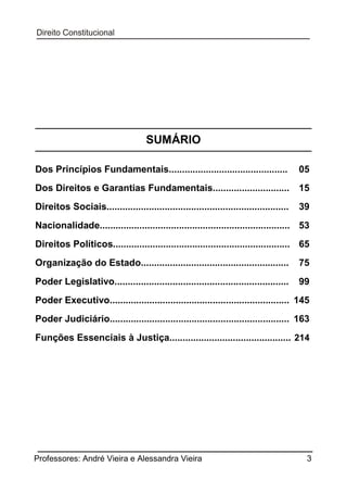 SUMÁRIO
Dos Princípios Fundamentais.............................................

05

Dos Direitos e Garantias Fundamentais.............................

15

Direitos Sociais.....................................................................

39

Nacionalidade........................................................................ 53
Direitos Políticos................................................................... 65
Organização do Estado........................................................

75

Poder Legislativo..................................................................

99

Poder Executivo.................................................................... 145
Poder Judiciário.................................................................... 163
Funções Essenciais à Justiça.............................................. 214

Professores: André Vieira e Alessandra Vieira

3

 