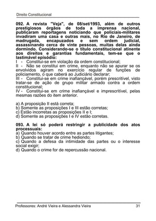 092. A revista "Veja", de 08/set/1993, além de outros
prestigiosos órgãos de toda a imprensa nacional,
publicaram reportagens noticiando que policiais-militares
invadiram uma casa e outras mais, no Rio de Janeiro, de
madrugada,
encapuzados
e
sem
ordem
judicial,
assassinando cerca de vinte pessoas, muitas delas ainda
dormindo. Considerando-se o título constitucional atinente
aos direitos e garantias fundamentais, tem-se que o
lastimável episódio:
I - Constitui-se em violação da ordem constitucional;
II - Não se constitui em crime, enquanto não se apurar se os
envolvidos agiram no exercício regular de funções de
policiamento, o que caberá ao Judiciário declarar;
III - Constitui-se em crime inafiançável, porém prescritível, visto
tratar-se de ação de grupo militar armado contra a ordem
constitucional;
IV - Constitui-se em crime inafiançável e imprescritível, pelas
mesmas razões do item anterior.
a) A proposição II está correta;
b) Somente as proposições I e III estão corretas;
c) Estão incorretas as proposições II e I;
d) Somente as proposições I e IV estão corretas.
093. A lei só poderá restringir a publicidade dos atos
processuais:
a) Quando houver acordo entre as partes litigantes;
b) Quando se tratar de crime hediondo;
c) Quando a defesa da intimidade das partes ou o interesse
social exigir;
d) Quando o crime for de repercussão nacional.

Professores: André Vieira e Alessandra Vieira

31

 