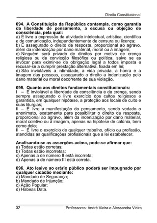 094. A Constituição da República contempla, como garantia
da liberdade de pensamento, a escusa ou objeção de
consciência, pela qual:
a) É livre a expressão da atividade intelectual, artística, científica
e de comunicação, independentemente de censura ou licença;
b) É assegurado o direito de resposta, proporcional ao agravo,
além da indenização por dano material, moral ou à imagem;
c) Ninguém será privado de direitos por motivo de crença
religiosa ou de convicção filosófica ou política, salvo se as
invocar para eximir-se de obrigação legal a todos imposta e
recusar-se a cumprir prestação alternativa, fixada em lei;
d) São invioláveis a intimidade, a vida privada, a honra e a
imagem das pessoas, assegurado o direito a indenização pelo
dano material ou moral decorrente de sua violação.
095. Quanto aos direitos fundamentais constitucionais:
I – É inviolável a liberdade de consciência e de crença, sendo
sempre assegurado o livre exercício dos cultos religiosos e
garantida, em qualquer hipótese, a proteção aos locais de culto e
suas liturgias;
II – É livre a manifestação do pensamento, sendo vedado o
anonimato, exatamente para possibilitar o direito de resposta,
proporcional ao agravo, além da indenização por dano material,
moral coletivo ou à imagem, apenas na hipótese de calúnia, bem
como dolo;
II – É livre o exercício de qualquer trabalho, ofício ou profissão,
atendidas as qualificações profissionais que a lei estabelecer.
Analisando-se as asserções acima, pode-se afirmar que:
a) Todas estão corretas;
b) Todas estão incorretas;
c) Apenas a de número II está incorreta;
d) Apenas a de número III está correta.
096. Ato lesivo ao erário público poderá ser impugnado por
qualquer cidadão mediante:
a) Mandado de Segurança;
b) Mandado de Injunção;
c) Ação Popular;
d) Habeas Data.

32

Professores: André Vieira e Alessandra Vieira

 