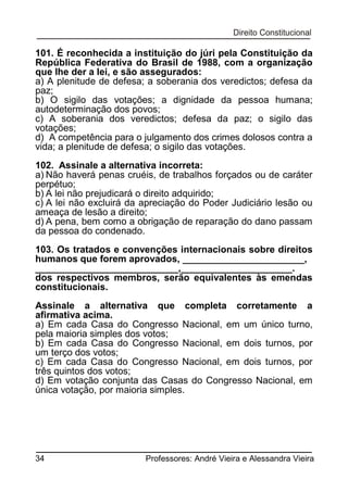 101. É reconhecida a instituição do júri pela Constituição da
República Federativa do Brasil de 1988, com a organização
que lhe der a lei, e são assegurados:
a) A plenitude de defesa; a soberania dos veredictos; defesa da
paz;
b) O sigilo das votações; a dignidade da pessoa humana;
autodeterminação dos povos;
c) A soberania dos veredictos; defesa da paz; o sigilo das
votações;
d) A competência para o julgamento dos crimes dolosos contra a
vida; a plenitude de defesa; o sigilo das votações.
102. Assinale a alternativa incorreta:
a) Não haverá penas cruéis, de trabalhos forçados ou de caráter
perpétuo;
b) A lei não prejudicará o direito adquirido;
c) A lei não excluirá da apreciação do Poder Judiciário lesão ou
ameaça de lesão a direito;
d) A pena, bem como a obrigação de reparação do dano passam
da pessoa do condenado.
103. Os tratados e convenções internacionais sobre direitos
humanos que forem aprovados, _______________________,
___________________________,_____________________.
dos respectivos membros, serão equivalentes às emendas
constitucionais.
Assinale a alternativa que completa corretamente a
afirmativa acima.
a) Em cada Casa do Congresso Nacional, em um único turno,
pela maioria simples dos votos;
b) Em cada Casa do Congresso Nacional, em dois turnos, por
um terço dos votos;
c) Em cada Casa do Congresso Nacional, em dois turnos, por
três quintos dos votos;
d) Em votação conjunta das Casas do Congresso Nacional, em
única votação, por maioria simples.

34

Professores: André Vieira e Alessandra Vieira

 