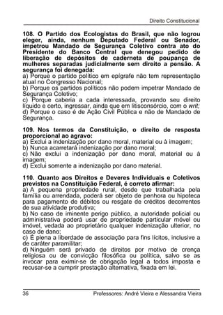 108. O Partido dos Ecologistas do Brasil, que não logrou
eleger, ainda, nenhum Deputado Federal ou Senador,
impetrou Mandado de Segurança Coletivo contra ato do
Presidente do Banco Central que denegou pedido de
liberação de depósitos de caderneta de poupança de
mulheres separadas judicialmente sem direito a pensão. A
segurança foi denegada:
a) Porque o partido político em epígrafe não tem representação
atual no Congresso Nacional;
b) Porque os partidos políticos não podem impetrar Mandado de
Segurança Coletivo;
c) Porque caberia a cada interessada, provando seu direito
líquido e certo, ingressar, ainda que em litisconsórcio, com o writ;
d) Porque o caso é de Ação Civil Pública e não de Mandado de
Segurança.
109. Nos termos da Constituição, o direito de resposta
proporcional ao agravo:
a) Exclui a indenização por dano moral, material ou à imagem;
b) Nunca acarretará indenização por dano moral;
c) Não exclui a indenização por dano moral, material ou à
imagem;
d) Exclui somente a indenização por dano material.
110. Quanto aos Direitos e Deveres Individuais e Coletivos
previstos na Constituição Federal, é correto afirmar:
a) A pequena propriedade rural, desde que trabalhada pela
família ou arrendada, poderá ser objeto de penhora ou hipoteca
para pagamento de débitos ou resgate de créditos decorrentes
de sua atividade produtiva;
b) No caso de iminente perigo público, a autoridade policial ou
administrativa poderá usar de propriedade particular móvel ou
imóvel, vedada ao proprietário qualquer indenização ulterior, no
caso de dano;
c) É plena a liberdade de associação para fins lícitos, inclusive a
de caráter paramilitar;
d) Ninguém será privado de direitos por motivo de crença
religiosa ou de convicção filosófica ou política, salvo se as
invocar para eximir-se de obrigação legal a todos imposta e
recusar-se a cumprir prestação alternativa, fixada em lei.

36

Professores: André Vieira e Alessandra Vieira

 