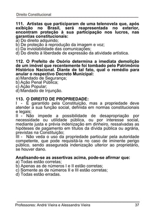 111. Artistas que participaram de uma telenovela que, após
exibição no Brasil, será reapresentada no exterior,
encontram proteção à sua participação nos lucros, nas
garantias constitucionais:
a) Do direito adquirido;
b) De proteção à reprodução da imagem e voz;
c) Da inviolabilidade das comunicações;
d) Do direito à liberdade de expressão da atividade artística.
112. O Prefeito de Osório determina a imediata demolição
de um imóvel que recentemente foi tombado pelo Patrimônio
Histórico Nacional. Diante de tal fato, qual o remédio para
anular o respectivo Decreto Municipal:
a) Mandado de Segurança;
b) Ação Penal Pública;
c) Ação Popular;
d) Mandado de Injunção.
113. O DIREITO DE PROPRIEDADE:
I - É garantido pela Constituição, mas a propriedade deve
atender a sua função social, definida em normas constitucionais
e legais;
II - Não impede a possibilidade de desapropriação por
necessidade ou utilidade pública, ou por interesse social,
mediante justa e prévia indenização em dinheiro, ressalvadas as
hipóteses de pagamento em títulos da dívida pública ou agrária,
previstas na Constituição;
III - Não veda o uso da propriedade particular pela autoridade
competente, que pode requisitá-la no caso de iminente perigo
público, sendo assegurada indenização ulterior ao proprietário,
se houver dano.
Analisando-se as assertivas acima, pode-se afirmar que:
a) Todas estão corretas;
b) Apenas as de números I e II estão corretas;
c) Somente as de números II e III estão corretas;
d) Todas estão erradas.

Professores: André Vieira e Alessandra Vieira

37

 