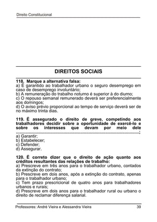 DIREITOS SOCIAIS
118. Marque a alternativa falsa:
a) É garantido ao trabalhador urbano o seguro desemprego em
caso de desemprego involuntário;
b) A remuneração do trabalho noturno é superior à do diurno;
c) O repouso semanal remunerado deverá ser preferencialmente
aos domingos;
d) O aviso prévio proporcional ao tempo de serviço deverá ser de
no máximo trinta dias.
119. É assegurado o direito de greve, competindo aos
trabalhadores decidir sobre a oportunidade de exercê-lo e
sobre os interesses que devam por meio dele
.......................................................................................................;
a) Garantir;
b) Estabelecer;
c) Defender;
d) Assegurar.
120. É correto dizer que o direito de ação quanto aos
créditos resultantes das relações de trabalho:
a) Prescreve em três anos para o trabalhador urbano, contados
da extinção do contrato;
b) Prescreve em dois anos, após a extinção do contrato, apenas
para o trabalhador urbano;
c) Tem prazo prescricional de quatro anos para trabalhadores
urbanos e rurais;
d) Prescreve em dois anos para o trabalhador rural ou urbano o
direito de reclamar diferença salarial.
Professores: André Vieira e Alessandra Vieira

39

 