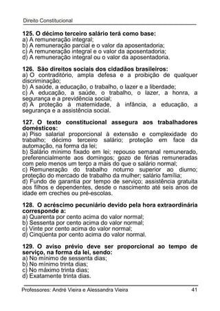 125. O décimo terceiro salário terá como base:
a) A remuneração integral;
b) A remuneração parcial e o valor da aposentadoria;
c) A remuneração integral e o valor da aposentadoria;
d) A remuneração integral ou o valor da aposentadoria.
126. São direitos sociais dos cidadãos brasileiros:
a) O contraditório, ampla defesa e a proibição de qualquer
discriminação;
b) A saúde, a educação, o trabalho, o lazer e a liberdade;
c) A educação, a saúde, o trabalho, o lazer, a honra, a
segurança e a previdência social;
d) A proteção à maternidade, à infância, a educação, a
segurança e a assistência social.
127. O texto constitucional assegura aos trabalhadores
domésticos:
a) Piso salarial proporcional à extensão e complexidade do
trabalho; décimo terceiro salário; proteção em face da
automação, na forma da lei;
b) Salário mínimo fixado em lei; repouso semanal remunerado,
preferencialmente aos domingos; gozo de férias remuneradas
com pelo menos um terço a mais do que o salário normal;
c) Remuneração do trabalho noturno superior ao diurno;
proteção do mercado de trabalho da mulher; salário família;
d) Fundo de garantia por tempo de serviço; assistência gratuita
aos filhos e dependentes, desde o nascimento até seis anos de
idade em creches ou pré-escolas.
128. O acréscimo pecuniário devido pela hora extraordinária
corresponde a:
a) Quarenta por cento acima do valor normal;
b) Sessenta por cento acima do valor normal;
c) Vinte por cento acima do valor normal;
d) Cinqüenta por cento acima do valor normal.
129. O aviso prévio deve ser proporcional ao tempo de
serviço, na forma da lei, sendo:
a) No mínimo de sessenta dias;
b) No mínimo trinta dias;
c) No máximo trinta dias;
d) Exatamente trinta dias.
Professores: André Vieira e Alessandra Vieira

41

 