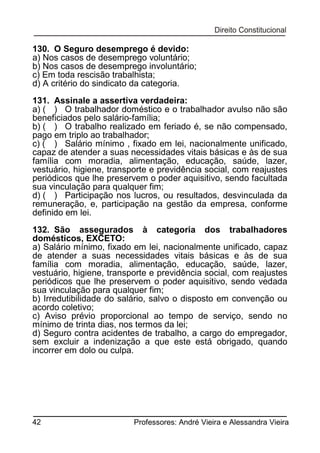 130. O Seguro desemprego é devido:
a) Nos casos de desemprego voluntário;
b) Nos casos de desemprego involuntário;
c) Em toda rescisão trabalhista;
d) A critério do sindicato da categoria.
131. Assinale a assertiva verdadeira:
a) ( ) O trabalhador doméstico e o trabalhador avulso não são
beneficiados pelo salário-família;
b) ( ) O trabalho realizado em feriado é, se não compensado,
pago em triplo ao trabalhador;
c) ( ) Salário mínimo , fixado em lei, nacionalmente unificado,
capaz de atender a suas necessidades vitais básicas e às de sua
família com moradia, alimentação, educação, saúde, lazer,
vestuário, higiene, transporte e previdência social, com reajustes
periódicos que lhe preservem o poder aquisitivo, sendo facultada
sua vinculação para qualquer fim;
d) ( ) Participação nos lucros, ou resultados, desvinculada da
remuneração, e, participação na gestão da empresa, conforme
definido em lei.
132. São assegurados à categoria dos trabalhadores
domésticos, EXCETO:
a) Salário mínimo, fixado em lei, nacionalmente unificado, capaz
de atender a suas necessidades vitais básicas e às de sua
família com moradia, alimentação, educação, saúde, lazer,
vestuário, higiene, transporte e previdência social, com reajustes
periódicos que lhe preservem o poder aquisitivo, sendo vedada
sua vinculação para qualquer fim;
b) Irredutibilidade do salário, salvo o disposto em convenção ou
acordo coletivo;
c) Aviso prévio proporcional ao tempo de serviço, sendo no
mínimo de trinta dias, nos termos da lei;
d) Seguro contra acidentes de trabalho, a cargo do empregador,
sem excluir a indenização a que este está obrigado, quando
incorrer em dolo ou culpa.

42

Professores: André Vieira e Alessandra Vieira

 
