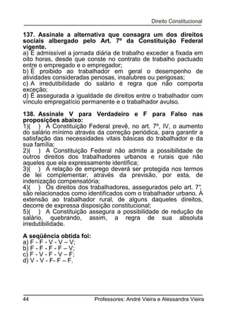 137. Assinale a alternativa que consagra um dos direitos
sociais albergado pelo Art. 7º da Constituição Federal
vigente.
a) É admissível a jornada diária de trabalho exceder a fixada em
oito horas, desde que conste no contrato de trabalho pactuado
entre o empregado e o empregador;
b) É proibido ao trabalhador em geral o desempenho de
atividades consideradas penosas, insalubres ou perigosas;
c) A irredutibilidade do salário é regra que não comporta
exceção;
d) É assegurada a igualdade de direitos entre o trabalhador com
vínculo empregatício permanente e o trabalhador avulso.
138. Assinale V para Verdadeiro e F para Falso nas
proposições abaixo:
1)( ) A Constituição Federal prevê, no art. 7º, IV, o aumento
do salário mínimo através da correção periódica, para garantir a
satisfação das necessidades vitais básicas do trabalhador e da
sua família;
2)( ) A Constituição Federal não admite a possibilidade de
outros direitos dos trabalhadores urbanos e rurais que não
aqueles que ela expressamente identifica;
3)( ) A relação de emprego deverá ser protegida nos termos
de lei complementar, através da previsão, por esta, de
indenização compensatória;
4)( ) Os direitos dos trabalhadores, assegurados pelo art. 7°
,
são relacionados como identificados com o trabalhador urbano. A
extensão ao trabalhador rural, de alguns daqueles direitos,
decorre de expressa disposição constitucional;
5)( ) A Constituição assegura a possibilidade de redução de
salário, quebrando, assim, a regra de sua absoluta
irredutibilidade.
A seqüência obtida foi:
a) F - F - V - V – V;
b) F - F - F - F – V;
c) F - V - F - V – F;
d) V - V - F- F – F.

44

Professores: André Vieira e Alessandra Vieira

 