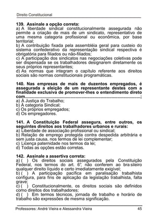 139. Assinale a opção correta:
a) A liberdade sindical constitucionalmente assegurada não
permite a criação de mais de um sindicato, representativo de
uma mesma categoria profissional ou econômica, por base
territorial;
b) A contribuição fixada pela assembléia geral para custeio do
sistema confederativo da representação sindical respectiva é
obrigatória para filiados ou não-filiados;
c) A participação dos sindicatos nas negociações coletivas pode
ser dispensada se os trabalhadores designarem diretamente os
seus próprios representantes;
d) As normas que integram o capítulo referente aos direitos
sociais são normas constitucionais programáticas.
140. Nas empresas de mais de duzentos empregados, é
assegurada a eleição de um representante destes com a
finalidade exclusiva de promover-lhes o entendimento direto
com................................................................................................;
a) À Justiça do Trabalho;
b) À categoria Sindical;
c) Os próprios empregados;
d) Os empregadores.
141. A Constituição Federal assegura, entre outros, os
seguintes direitos aos trabalhadores urbanos e rurais:
a) Liberdade de associação profissional ou sindical;
b) Relação de emprego protegida contra despedida arbitrária e
sem justa causa, nos termos de lei complementar;
c) Licença paternidade nos termos da lei;
d) Todas as opções estão corretas.
142. Assinale a assertiva correta:
a) ( ) Os direitos sociais assegurados pela Constituição
Federal, nos termos do art. 6° não conferem ao bra sileiro
,
qualquer direito líquido e certo imediatamente exigível;
b) ( ) A participação pacífica em paralisação trabalhista
configura, para fins de aplicação da legislação trabalhista, falta
grave;
c) ( ) Constitucionalmente, os direitos sociais são definidos
como direitos dos trabalhadores;
d) ( ) Em termos técnicos, jornada de trabalho e horário de
trabalho são expressões de mesma significação.
Professores: André Vieira e Alessandra Vieira

45

 