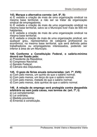 143. Marque a alternativa correta: (art. 8º, II):
a) É vedada a criação de mais de uma organização sindical na
mesma base territorial, a não ser se tratar de organização
sindical de empregadores;
b) É vedada a criação de mais de uma organização sindical na
mesma base territorial, salvo se o Município tiver mais de 500 mil
habitantes;
c) É vedada a criação de mais de uma organização sindical na
mesma base territorial;
d) É vedada a criação de mais de uma organização sindical, em
qualquer grau, representativa de categoria profissional ou
econômica, na mesma base territorial, que será definida pelos
trabalhadores ou empregadores interessados, podendo ser
inferior à área de um Município.
144. Conforme a Constituição Federal, o salário-mínimo
deverá ser fixado pelo:
a) Presidente da República;
b) Congresso Nacional;
c) Senado Federal;
d) Câmara dos Deputados.
145. O gozo de férias anuais remuneradas: (art. 7º, XVII):
a) Com pelo menos, um quinto do que o salário normal;
b) Com pelo menos, um terço do que o salário normal;
c) Com pelo menos, metade do que o salário normal;
d) Com pelo menos, dois quintos do que o salário normal.
146. A relação de emprego será protegida contra despedida
arbitrária ou sem justa causa, nos termos de: (art. 7º, I):
a) Lei complementar;
b) Lei ordinária;
c) Medida provisória;
d) Emenda à constituição.

46

Professores: André Vieira e Alessandra Vieira

 