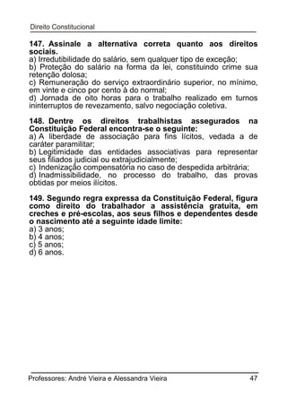 147. Assinale a alternativa correta quanto aos direitos
sociais.
a) Irredutibilidade do salário, sem qualquer tipo de exceção;
b) Proteção do salário na forma da lei, constituindo crime sua
retenção dolosa;
c) Remuneração do serviço extraordinário superior, no mínimo,
em vinte e cinco por cento à do normal;
d) Jornada de oito horas para o trabalho realizado em turnos
ininterruptos de revezamento, salvo negociação coletiva.
148. Dentre os direitos trabalhistas assegurados na
Constituição Federal encontra-se o seguinte:
a) A liberdade de associação para fins lícitos, vedada a de
caráter paramilitar;
b) Legitimidade das entidades associativas para representar
seus filiados judicial ou extrajudicialmente;
c) Indenização compensatória no caso de despedida arbitrária;
d) Inadmissibilidade, no processo do trabalho, das provas
obtidas por meios ilícitos.
149. Segundo regra expressa da Constituição Federal, figura
como direito do trabalhador a assistência gratuita, em
creches e pré-escolas, aos seus filhos e dependentes desde
o nascimento até a seguinte idade limite:
a) 3 anos;
b) 4 anos;
c) 5 anos;
d) 6 anos.

Professores: André Vieira e Alessandra Vieira

47

 