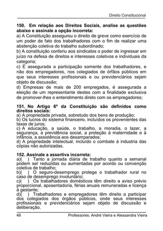 150. Em relação aos Direitos Sociais, analise as questões
abaixo e assinale a opção incorreta:
a) A Constituição assegurou o direito de greve como exercício de
um poder de fato dos trabalhadores com o fim de realizar uma
abstenção coletiva do trabalho subordinado;
b) A constituição conferiu aos sindicatos o poder de ingressar em
juízo na defesa de direitos e interesses coletivos e individuais da
categoria;
c) É assegurada a participação somente dos trabalhadores, e
não dos empregadores, nos colegiados de órfãos públicos em
que seus interesses profissionais e ou previdenciários sejam
objeto de discussão;
d) Empresas de mais de 200 empregados, é assegurada a
eleição de um representante destes com a finalidade exclusiva
de promover-lhes o entendimento direto com os empregadores;
151. No Artigo 6º da Constituição são definidos como
direitos sociais:
a) A propriedade privada, sobretudo dos bens de produção;
b) Os lucros do sistema financeiro, incluídos os provenientes das
taxas de juros;
c) A educação, a saúde, o trabalho, a moradia, o lazer, a
segurança, a previdência social, a proteção à maternidade e à
infância, a assistência aos desamparados;
d) A propriedade intelectual, incluído o combate à industria das
cópias não autorizadas.
152. Assinale a assertiva incorreta:
a)( ) Tanto a jornada diária de trabalho quanto a semanal
podem ser reduzidas ou aumentadas por acordo ou convenção
coletiva de trabalho;
b)( ) O seguro-desemprego protege o trabalhador rural no
caso de desemprego involuntário;
c)( ) Os trabalhadores domésticos têm direito a aviso prévio
proporcional, aposentadoria, férias anuais remuneradas e licença
à gestante;
d)( ) Trabalhadores e empregadores têm direito a participar
dos colegiados dos órgãos públicos, onde seus interesses
profissionais e previdenciários sejam objeto de discussão e
deliberação.
48

Professores: André Vieira e Alessandra Vieira

 
