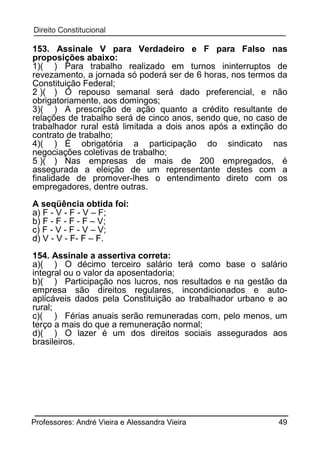 153. Assinale V para Verdadeiro e F para Falso nas
proposições abaixo:
1)( ) Para trabalho realizado em turnos ininterruptos de
revezamento, a jornada só poderá ser de 6 horas, nos termos da
Constituição Federal;
2 )( ) O repouso semanal será dado preferencial, e não
obrigatoriamente, aos domingos;
3)( ) A prescrição de ação quanto a crédito resultante de
relações de trabalho será de cinco anos, sendo que, no caso de
trabalhador rural está limitada a dois anos após a extinção do
contrato de trabalho;
4)( ) É obrigatória a participação do sindicato nas
negociações coletivas de trabalho;
5 )( ) Nas empresas de mais de 200 empregados, é
assegurada a eleição de um representante destes com a
finalidade de promover-lhes o entendimento direto com os
empregadores, dentre outras.
A seqüência obtida foi:
a) F - V - F - V – F;
b) F - F - F - F – V;
c) F - V - F - V – V;
d) V - V - F- F – F.
154. Assinale a assertiva correta:
a)( ) O décimo terceiro salário terá como base o salário
integral ou o valor da aposentadoria;
b)( ) Participação nos lucros, nos resultados e na gestão da
empresa são direitos regulares, incondicionados e autoaplicáveis dados pela Constituição ao trabalhador urbano e ao
rural;
c)( ) Férias anuais serão remuneradas com, pelo menos, um
terço a mais do que a remuneração normal;
d)( ) O lazer é um dos direitos sociais assegurados aos
brasileiros.

Professores: André Vieira e Alessandra Vieira

49

 