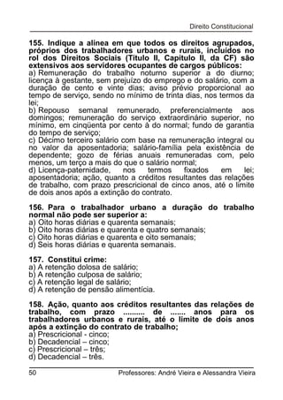 155. Indique a alínea em que todos os direitos agrupados,
próprios dos trabalhadores urbanos e rurais, incluídos no
rol dos Direitos Sociais (Título II, Capítulo II, da CF) são
extensivos aos servidores ocupantes de cargos públicos:
a) Remuneração do trabalho noturno superior a do diurno;
licença à gestante, sem prejuízo do emprego e do salário, com a
duração de cento e vinte dias; aviso prévio proporcional ao
tempo de serviço, sendo no mínimo de trinta dias, nos termos da
lei;
b) Repouso semanal remunerado, preferencialmente aos
domingos; remuneração do serviço extraordinário superior, no
mínimo, em cinqüenta por cento à do normal; fundo de garantia
do tempo de serviço;
c) Décimo terceiro salário com base na remuneração integral ou
no valor da aposentadoria; salário-família pela existência de
dependente; gozo de férias anuais remuneradas com, pelo
menos, um terço a mais do que o salário normal;
d) Licença-paternidade,
nos
termos
fixados
em
lei;
aposentadoria; ação, quanto a créditos resultantes das relações
de trabalho, com prazo prescricional de cinco anos, até o limite
de dois anos após a extinção do contrato.
156. Para o trabalhador urbano a duração do trabalho
normal não pode ser superior a:
a) Oito horas diárias e quarenta semanais;
b) Oito horas diárias e quarenta e quatro semanais;
c) Oito horas diárias e quarenta e oito semanais;
d) Seis horas diárias e quarenta semanais.
157. Constitui crime:
a) A retenção dolosa de salário;
b) A retenção culposa de salário;
c) A retenção legal de salário;
d) A retenção de pensão alimentícia.
158. Ação, quanto aos créditos resultantes das relações de
trabalho, com prazo .......... de ....... anos para os
trabalhadores urbanos e rurais, até o limite de dois anos
após a extinção do contrato de trabalho;
a) Prescricional - cinco;
b) Decadencial – cinco;
c) Prescricional – três;
d) Decadencial – três.
50

Professores: André Vieira e Alessandra Vieira

 