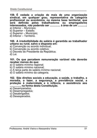 159. É vedada a criação de mais de uma organização
sindical, em qualquer grau, representativa de categoria
profissional ou econômica, na mesma base territorial, que
será definida pelos trabalhadores ou empregadores
interessados, não podendo ser .............. à área de um ...........;
a) Inferior – Município;
b) Superior – Estado;
c) Superior – Município;
d) Inferior – Território.
160. A irredutibilidade do salário é garantida ao trabalhador
urbano ou rural, salvo o disposto em:
a) Convenção ou acordo individual;
b) Convenção ou acordo coletivo;
c) Decreto do Presidente da República;
d) Lei.
161. Os que percebem remuneração variável não deverão
receber menos do que:
a) O salário mínimo regional;
b) O salário mínimo nacional;
c) A terça parte do salário mínimo nacional;
d) O salário mínimo da categoria.
162. São direitos sociais a educação, a saúde, o trabalho, a
moradia, o lazer, a segurança, a previdência social, a
proteção à maternidade e à infância, a assistência aos
.............., na forma desta Constituição.
a) Desamparados;
b) Desempregados;
c) Desabrigados;
d) Desesperados.

Professores: André Vieira e Alessandra Vieira

51

 