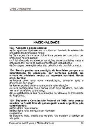 NACIONALIDADE
163. Assinale a opção correta:
a) Em qualquer hipótese, os nascidos em território brasileiro são
considerados brasileiros natos;
b) Os cargos da carreira diplomática podem ser ocupados por
brasileiros naturalizados;
c) A lei não pode estabelecer restrições entre brasileiros natos e
naturalizados, salvo os casos previstos na Constituição;
d) Os cargos de magistrados são privativos de brasileiros natos.
164. Tomás perdeu sua condição de brasileiro, porque sua
naturalização foi cancelada, por sentença judicial, em
virtude de atividade nociva ao interesse nacional. Nesse
caso, Tomás:
a) Poderá obter uma nova naturalização, somente após o
decurso de dez anos;
b) Jamais poderá obter uma segunda naturalização;
c) Será considerado como nunca tendo sido brasileiro, pois são
“ex tunc” os efeitos da sentença;
d) Só restabelecerá sua naturalização por decreto do Presidente
da República.
165. Segundo a Constituição Federal de 1988, uma pessoa
nascida no Brasil, filha de pai uruguaio e mãe argentina, são
consideradas:
a) Brasileira naturalizada;
b) Brasileira nata, em qualquer hipótese;
c) Apátrida;
d) Brasileira nata, desde que os pais não estejam a serviço de
seu país.
Professores: André Vieira e Alessandra Vieira

53

 