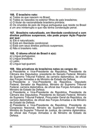 166. É brasileiro nato:
a) Todos os que nascem no Brasil;
b) Todos os nascidos no exterior filhos de pais brasileiros;
c) O titular da nacionalidade brasileira primária;
d) Os oriundos de país de língua portuguesa que reside no Brasil
a um ano ininterrupto e que não tenha condenação penal.
167. Brasileiro naturalizado, em liberdade condicional e com
direitos políticos suspensos, não pode propor Ação Popular
por que:
a) Ele é naturalizado;
b) Está em liberdade condicional;
c) Está com seus direitos políticos suspensos;
d) Não é brasileiro nato.
168. O idioma oficial do Brasil é a(o):
a) Língua portuguesa;
b) Língua brasileira;
c) Latim;
d) Língua tupi-guarani.
169. São privativos de brasileiros natos os cargos de:
a) Presidente e Vice-Presidente da República, Presidente da
Câmara dos Deputados, presidente do Senado Federal, Ministro
do Supremo Tribunal Federal, da carreira diplomática, de oficial
das Forças Armadas e de Ministro de Estado da Defesa;
b) Presidente e Vice-Presidente da República. Deputado
Federal, Senador da República, Ministro do Supremo Tribunal
Federal, carreira diplomática, de oficial das Forças Armadas e de
Ministro de Estado da Defesa;
c) Presidente e Vice-Presidente da República, Presidente da
Câmara dos Deputados, Presidente do Senado Federal, Ministro
do Supremo Tribunal Federal, Procurador Geral da República, da
carreira diplomática, de oficial das Forças Armadas e de Ministro
de Estado da Defesa;
d) Presidente e Vice-Presidente da República. Presidente do
Congresso Nacional, Ministro do Supremo Tribunal Federal,
Ministro do Superior Tribunal de Justiça, da carreira diplomática,
de oficial das Forças Armadas e de Ministro de Estado da
Defesa.

54

Professores: André Vieira e Alessandra Vieira

 