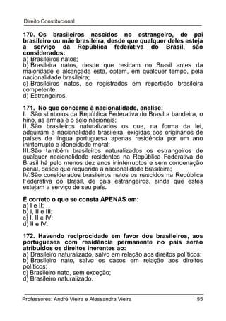 170. Os brasileiros nascidos no estrangeiro, de pai
brasileiro ou mãe brasileira, desde que qualquer deles esteja
a serviço da República federativa do Brasil, são
considerados:
a) Brasileiros natos;
b) Brasileira natos, desde que residam no Brasil antes da
maioridade e alcançada esta, optem, em qualquer tempo, pela
nacionalidade brasileira;
c) Brasileiros natos, se registrados em repartição brasileira
competente;
d) Estrangeiros.
171. No que concerne à nacionalidade, analise:
I. São símbolos da República Federativa do Brasil a bandeira, o
hino, as armas e o selo nacionais;
II. São brasileiros naturalizados os que, na forma da lei,
adquiram a nacionalidade brasileira, exigidas aos originários de
países de língua portuguesa apenas residência por um ano
ininterrupto e idoneidade moral;
III. São também brasileiros naturalizados os estrangeiros de
qualquer nacionalidade residentes na República Federativa do
Brasil há pelo menos dez anos ininterruptos e sem condenação
penal, desde que requerida a nacionalidade brasileira;
IV.São considerados brasileiros natos os nascidos na República
Federativa do Brasil, de pais estrangeiros, ainda que estes
estejam a serviço de seu país.
É correto o que se consta APENAS em:
a) I e II;
b) I, II e III;
c) I, II e IV;
d) II e IV.
172. Havendo reciprocidade em favor dos brasileiros, aos
portugueses com residência permanente no país serão
atribuídos os direitos inerentes ao:
a) Brasileiro naturalizado, salvo em relação aos direitos políticos;
b) Brasileiro nato, salvo os casos em relação aos direitos
políticos;
c) Brasileiro nato, sem exceção;
d) Brasileiro naturalizado.
Professores: André Vieira e Alessandra Vieira

55

 